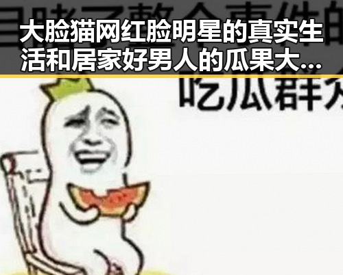 大脸猫网红脸明星的真实生活和居家好男人的瓜果大餐揭秘